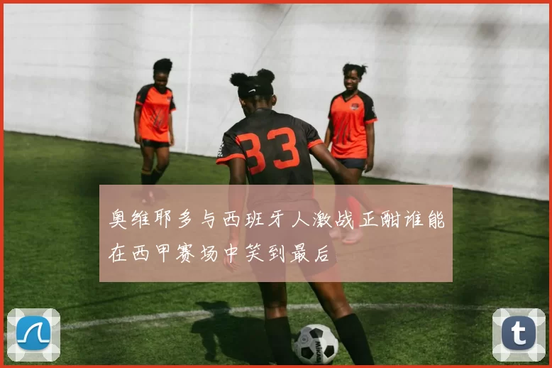 奥维耶多与西班牙人激战正酣谁能在西甲赛场中笑到最后