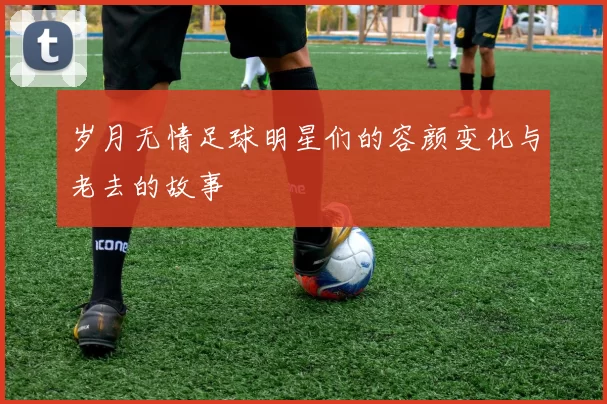 岁月无情足球明星们的容颜变化与老去的故事