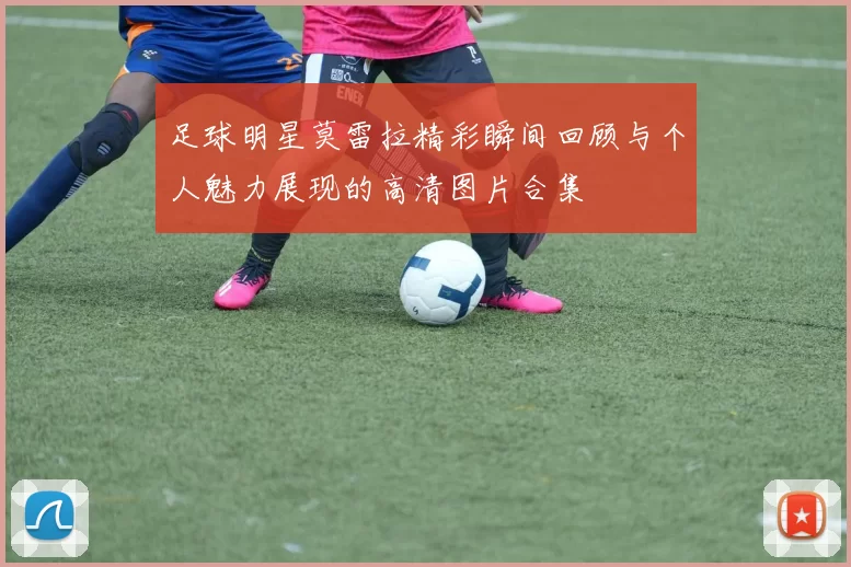 足球明星莫雷拉精彩瞬间回顾与个人魅力展现的高清图片合集