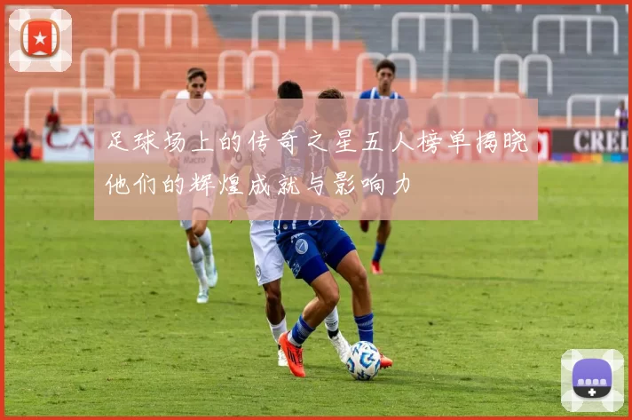 足球场上的传奇之星五人榜单揭晓他们的辉煌成就与影响力