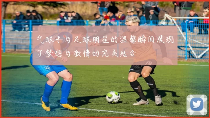 气球手与足球明星的温馨瞬间展现了梦想与激情的完美结合