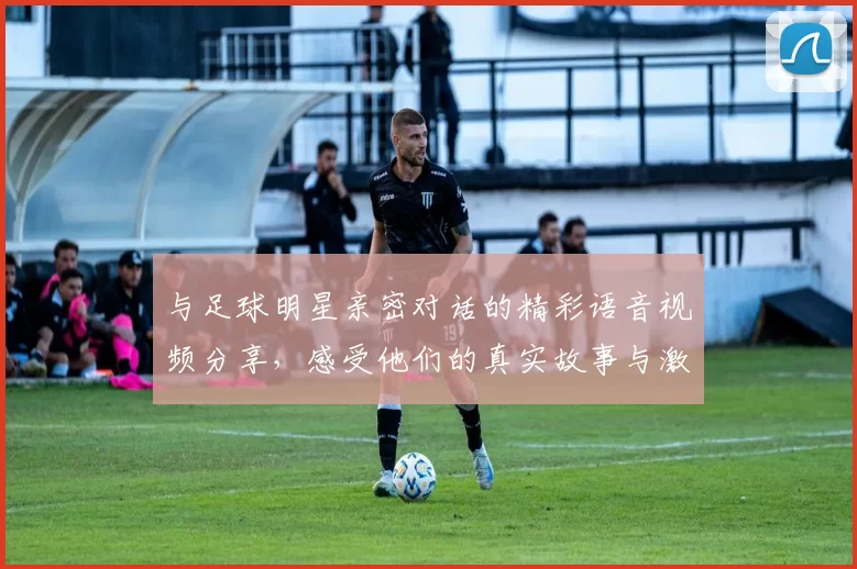 与足球明星亲密对话的精彩语音视频分享，感受他们的真实故事与激情瞬间
