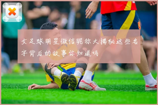 女足球明星微信昵称大揭秘这些名字背后的故事你知道吗