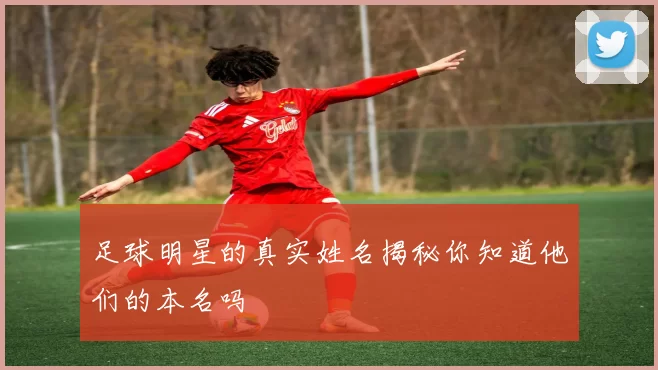 足球明星的真实姓名揭秘你知道他们的本名吗