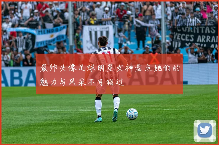 最帅头像足球明星女神盘点她们的魅力与风采不可错过
