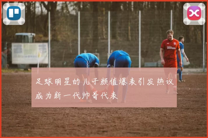 足球明星的儿子颜值爆表引发热议成为新一代帅哥代表