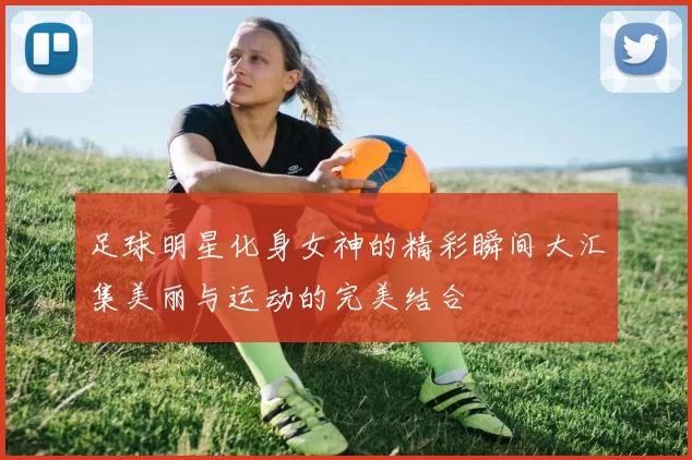 足球明星化身女神的精彩瞬间大汇集美丽与运动的完美结合