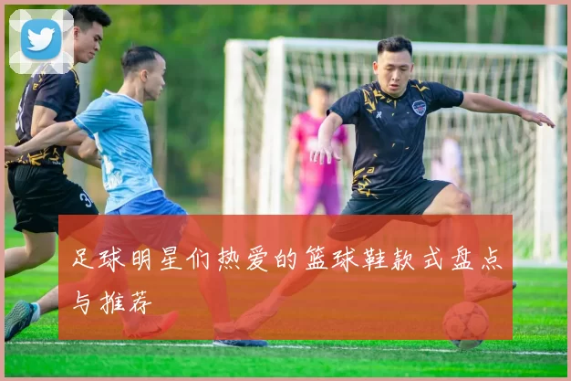 足球明星们热爱的篮球鞋款式盘点与推荐
