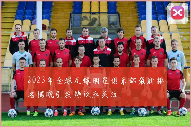 2023年全球足球明星俱乐部最新排名揭晓引发热议和关注