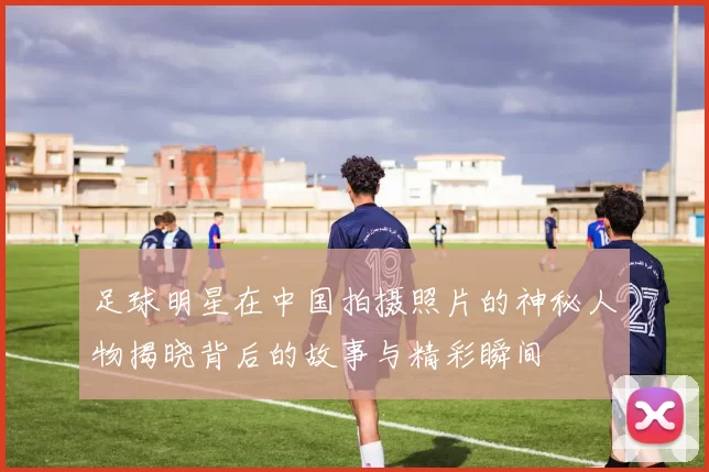 足球明星在中国拍摄照片的神秘人物揭晓背后的故事与精彩瞬间