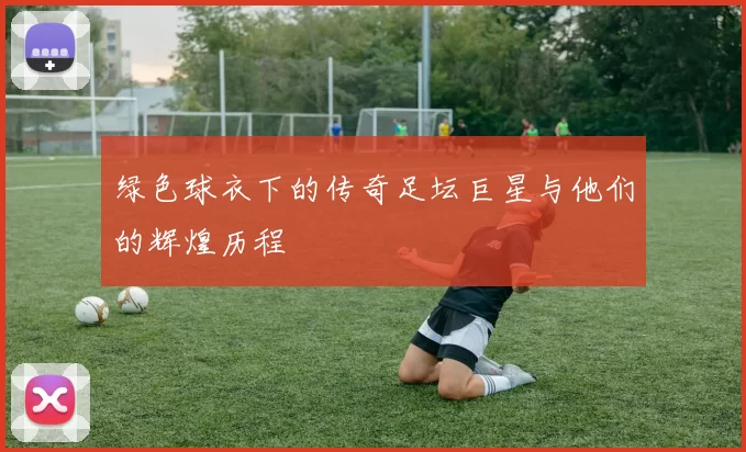绿色球衣下的传奇足坛巨星与他们的辉煌历程
