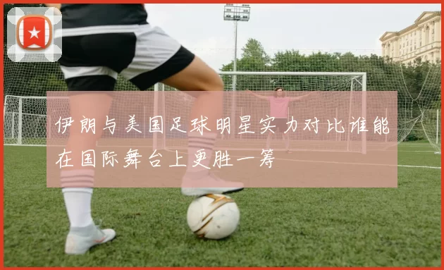 伊朗与美国足球明星实力对比谁能在国际舞台上更胜一筹