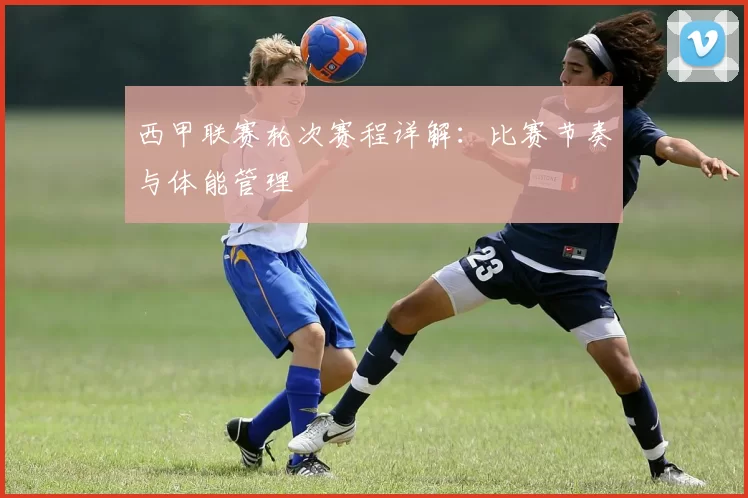西甲联赛轮次赛程详解：比赛节奏与体能管理