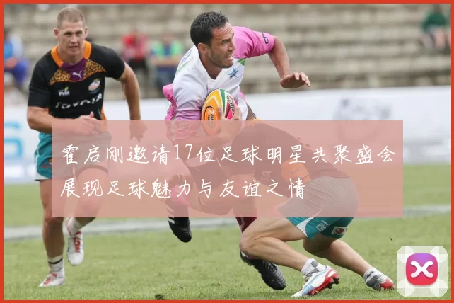 霍启刚邀请17位足球明星共聚盛会展现足球魅力与友谊之情