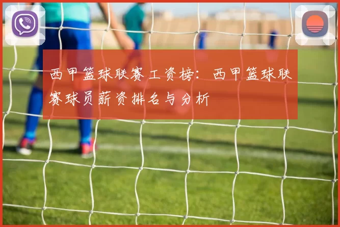 西甲篮球联赛工资榜：西甲篮球联赛球员薪资排名与分析