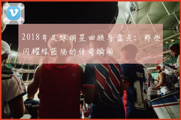 2018年足球明星回顾与盘点：那些闪耀绿茵场的传奇瞬间