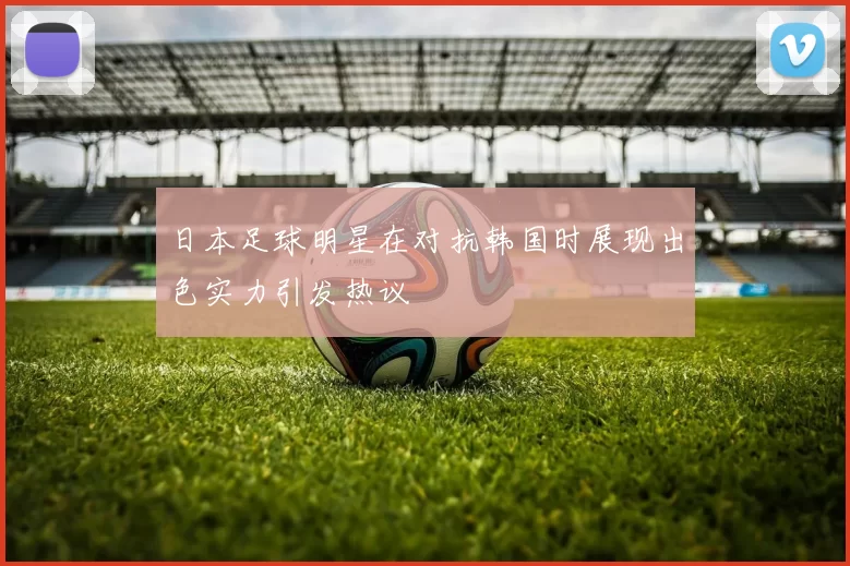 日本足球明星在对抗韩国时展现出色实力引发热议