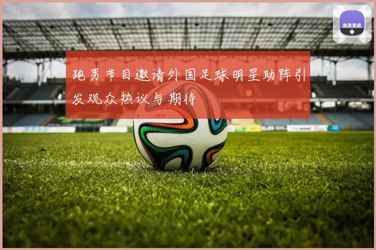 跑男节目邀请外国足球明星助阵引发观众热议与期待