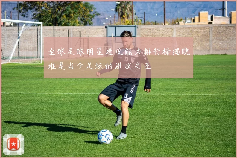 全球足球明星进攻能力排行榜揭晓谁是当今足坛的进攻之王