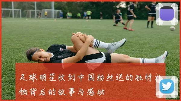 足球明星收到中国粉丝送的独特礼物背后的故事与感动
