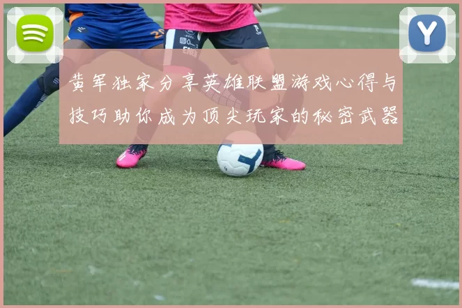 黄军独家分享英雄联盟游戏心得与技巧助你成为顶尖玩家的秘密武器