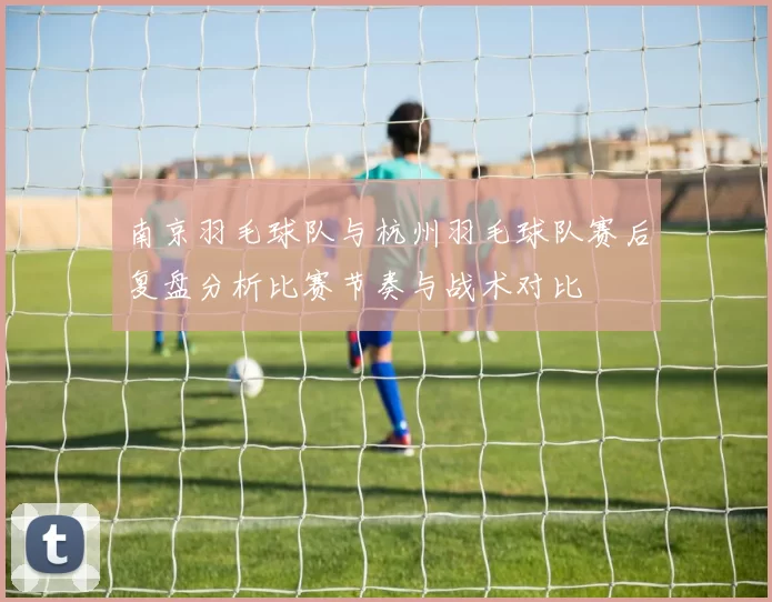 南京羽毛球队与杭州羽毛球队赛后复盘分析比赛节奏与战术对比
