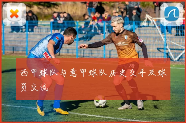 西甲球队与意甲球队历史交手及球员交流