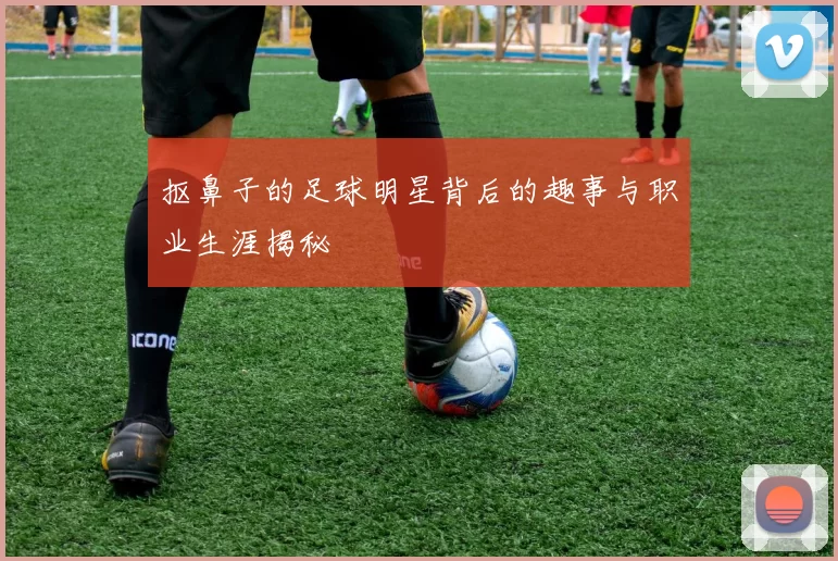 抠鼻子的足球明星背后的趣事与职业生涯揭秘