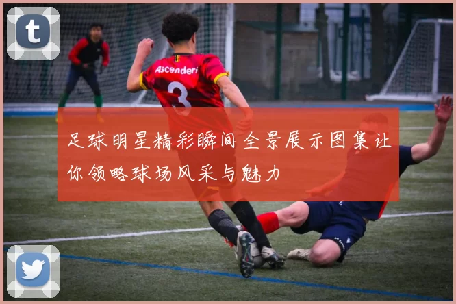 足球明星精彩瞬间全景展示图集让你领略球场风采与魅力