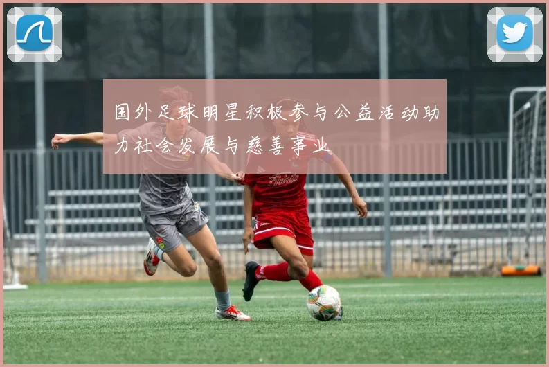 国外足球明星积极参与公益活动助力社会发展与慈善事业