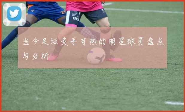 当今足坛炙手可热的明星球员盘点与分析