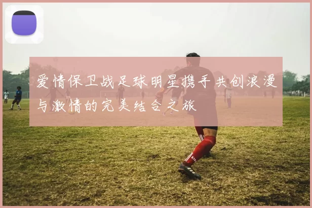 爱情保卫战足球明星携手共创浪漫与激情的完美结合之旅