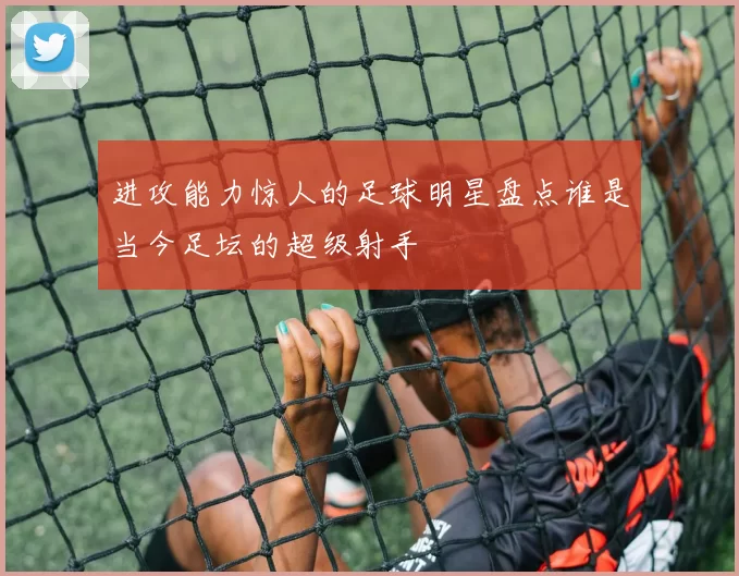 进攻能力惊人的足球明星盘点谁是当今足坛的超级射手