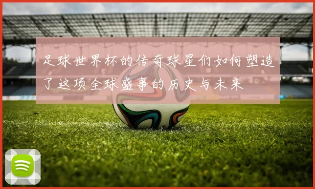 足球世界杯的传奇球星们如何塑造了这项全球盛事的历史与未来