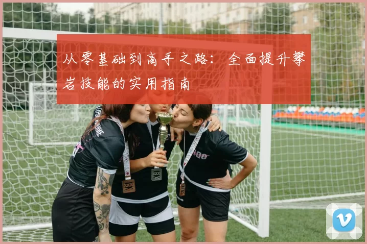 从零基础到高手之路：全面提升攀岩技能的实用指南
