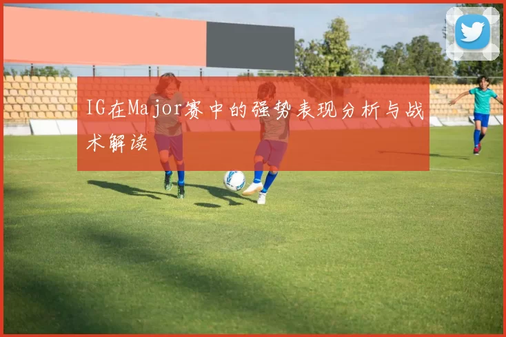 IG在Major赛中的强势表现分析与战术解读