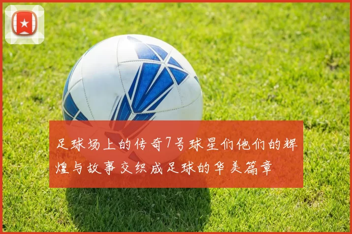 足球场上的传奇7号球星们他们的辉煌与故事交织成足球的华美篇章