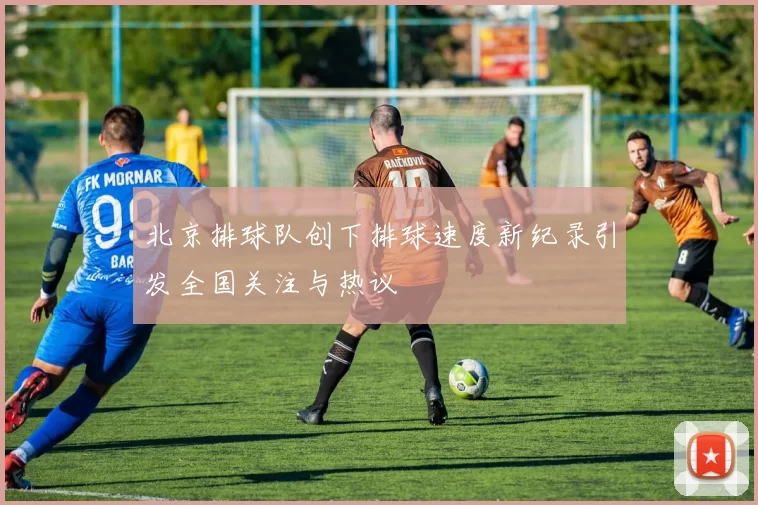 北京排球队创下排球速度新纪录引发全国关注与热议