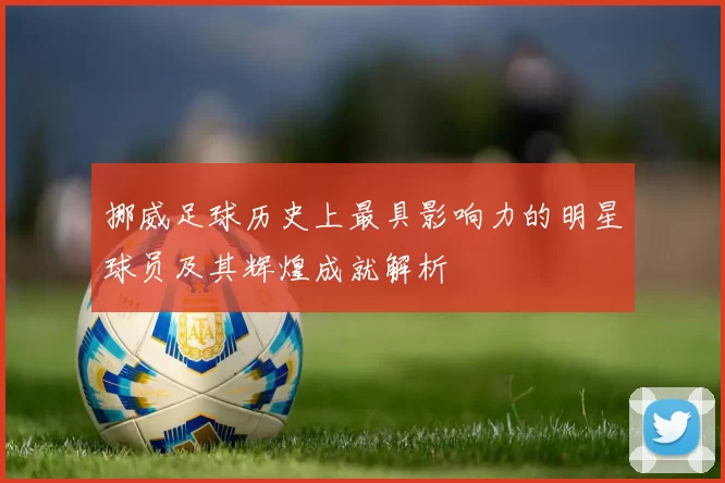 挪威足球历史上最具影响力的明星球员及其辉煌成就解析