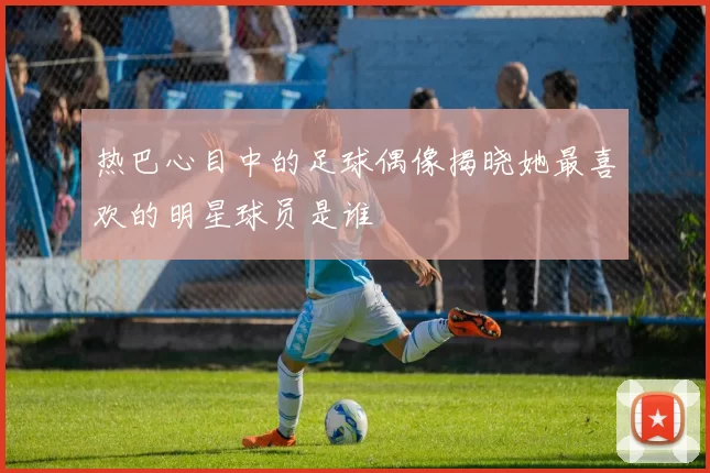 热巴心目中的足球偶像揭晓她最喜欢的明星球员是谁