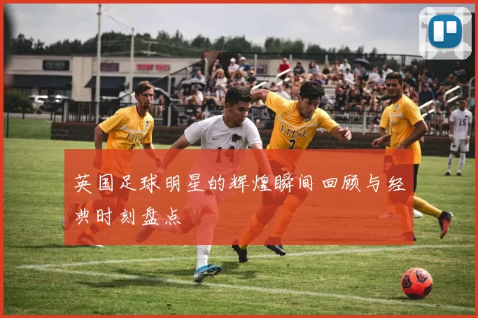 英国足球明星的辉煌瞬间回顾与经典时刻盘点