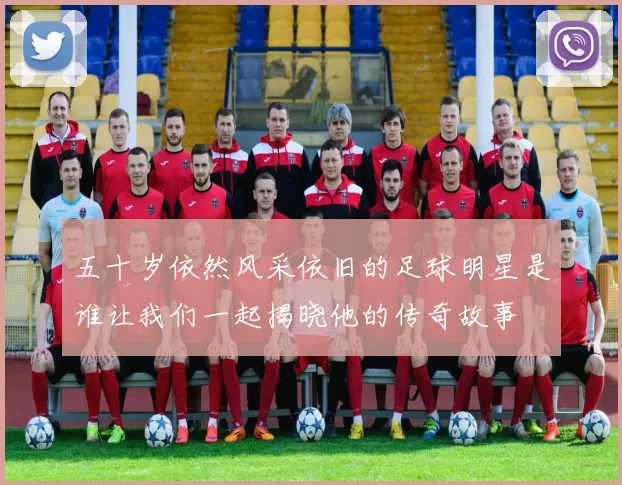 五十岁依然风采依旧的足球明星是谁让我们一起揭晓他的传奇故事