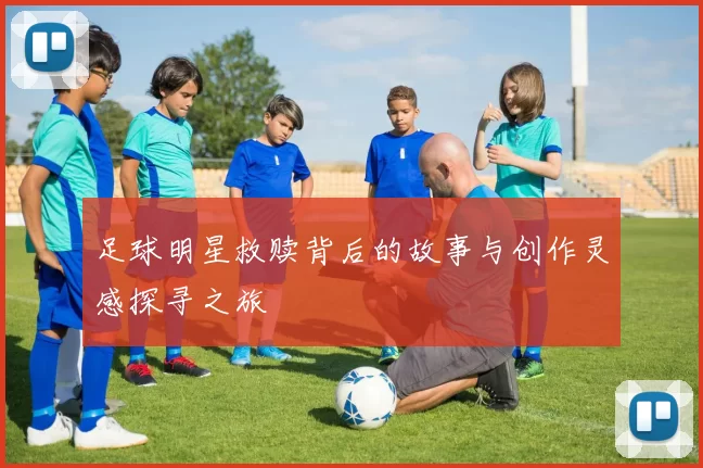足球明星救赎背后的故事与创作灵感探寻之旅