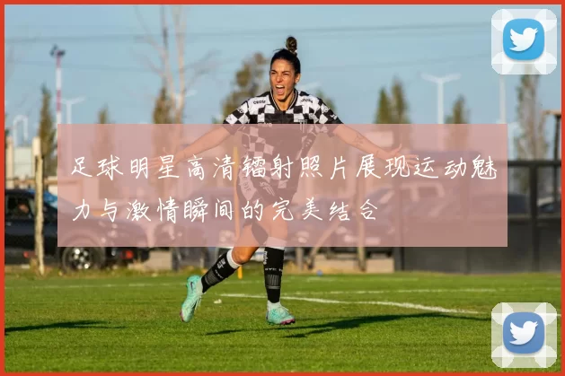 足球明星高清镭射照片展现运动魅力与激情瞬间的完美结合