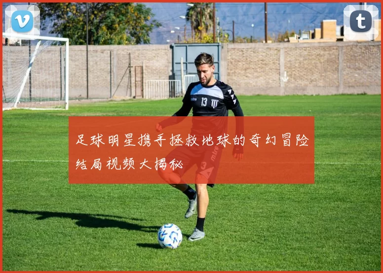 足球明星携手拯救地球的奇幻冒险结局视频大揭秘