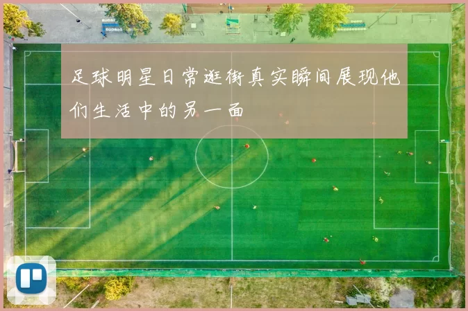 足球明星日常逛街真实瞬间展现他们生活中的另一面