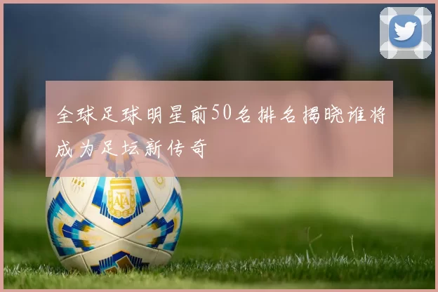 全球足球明星前50名排名揭晓谁将成为足坛新传奇