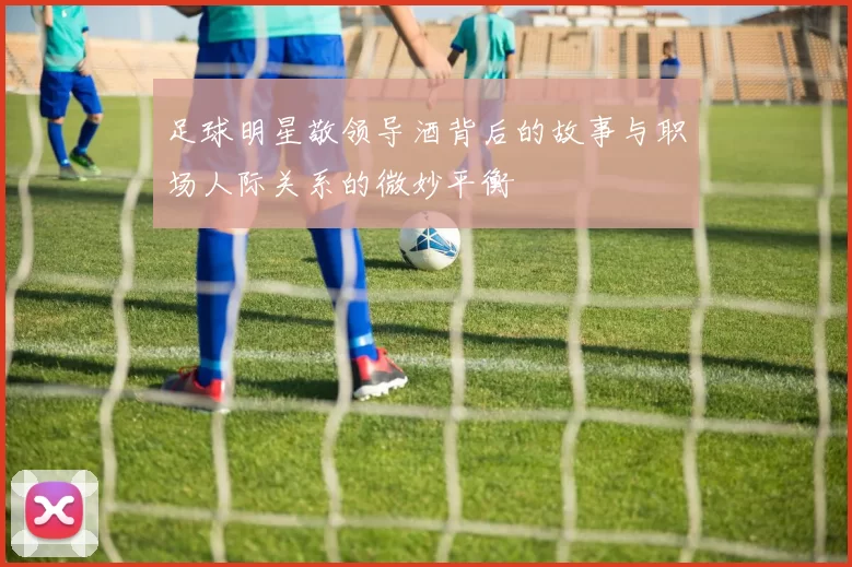 足球明星敬领导酒背后的故事与职场人际关系的微妙平衡