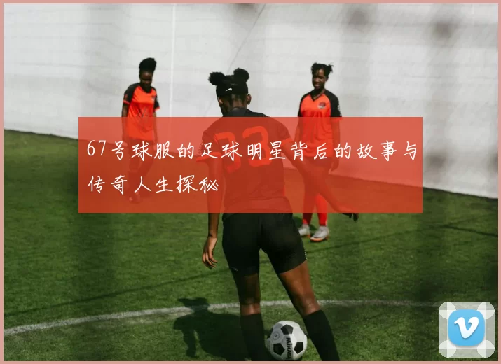 67号球服的足球明星背后的故事与传奇人生探秘