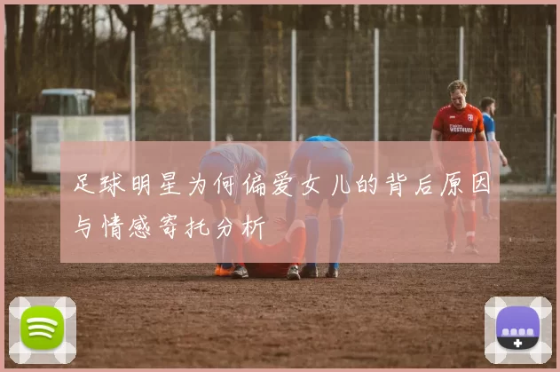 足球明星为何偏爱女儿的背后原因与情感寄托分析